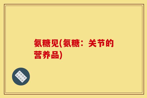 氨糖见(氨糖：关节的营养品)