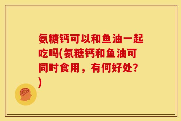氨糖钙可以和鱼油一起吃吗(氨糖钙和鱼油可同时食用,有何好处?) 氨糖钙可以和鱼油一起吃吗(氨糖钙和鱼油可同时食用,有何好处?)