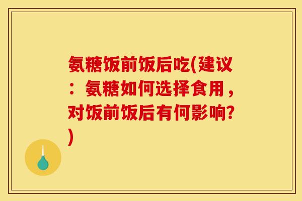 氨糖饭前饭后吃(建议：氨糖如何选择食用，对饭前饭后有何影响？)