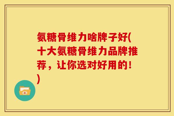 氨糖骨维力啥牌子好(十大氨糖骨维力品牌推荐,让你选对好用的!) 氨糖骨维力啥牌子好(十大氨糖骨维力品牌推荐,让你选对好用的!)
