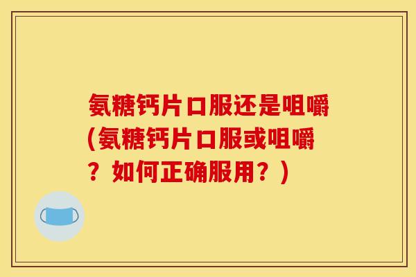 氨糖钙片口服还是咀嚼(氨糖钙片口服或咀嚼？如何正确服用？)