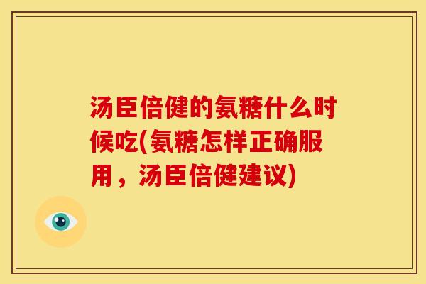 汤臣倍健的氨糖什么时候吃(氨糖怎样正确服用，汤臣倍健建议)