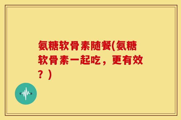 氨糖软骨素随餐(氨糖软骨素一起吃，更有效？)