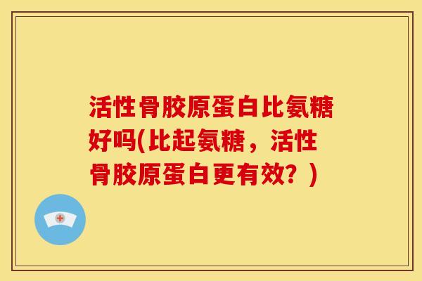 活性骨胶原蛋白比氨糖好吗(比起氨糖，活性骨胶原蛋白更有效？)
