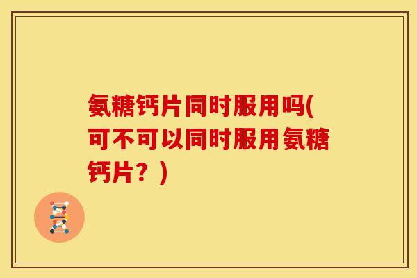 氨糖钙片同时服用吗(可不可以同时服用氨糖钙片？)