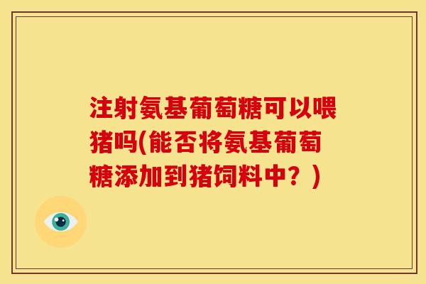 注射氨基葡萄糖可以喂猪吗(能否将氨基葡萄糖添加到猪饲料中？)