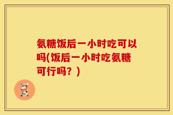 氨糖饭后一小时吃可以吗(饭后一小时吃氨糖可行吗？)