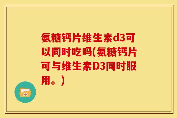氨糖钙片维生素d3可以同时吃吗(氨糖钙片可与维生素D3同时服用。)