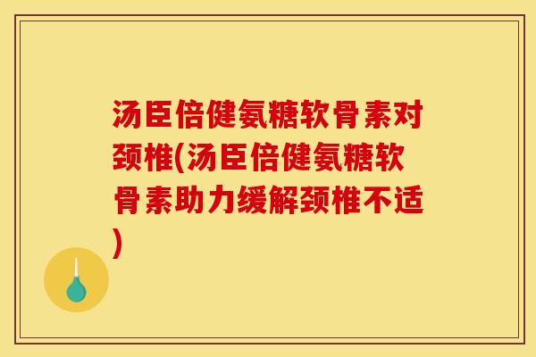 汤臣倍健氨糖软骨素对颈椎(汤臣倍健氨糖软骨素助力缓解颈椎不适)
