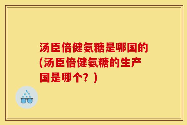 汤臣倍健氨糖是哪国的(汤臣倍健氨糖的生产国是哪个？)