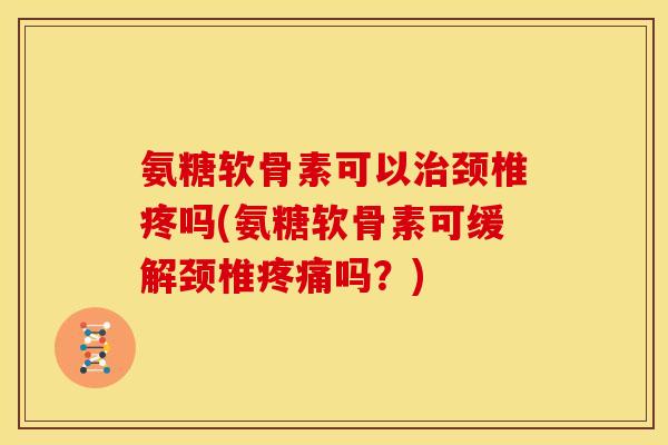 氨糖软骨素可以治颈椎疼吗(氨糖软骨素可缓解颈椎疼痛吗？)