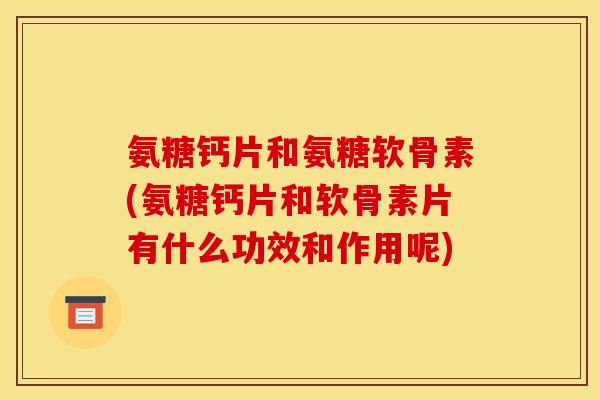氨糖钙片和氨糖软骨素(氨糖钙片和软骨素片有什么功效和作用呢)