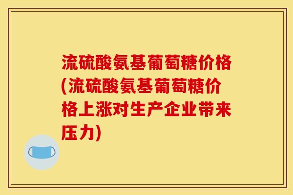 流硫酸氨基葡萄糖价格(流硫酸氨基葡萄糖价格上涨对生产企业带来压力)