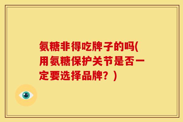 氨糖非得吃牌子的吗(用氨糖保护关节是否一定要选择品牌？)