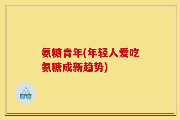 氨糖青年(年轻人爱吃氨糖成新趋势)