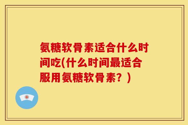 氨糖软骨素适合什么时间吃(什么时间最适合服用氨糖软骨素？)
