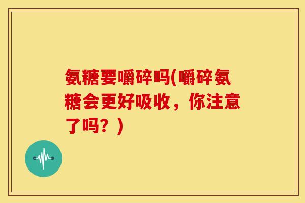 氨糖要嚼碎吗(嚼碎氨糖会更好吸收，你注意了吗？)