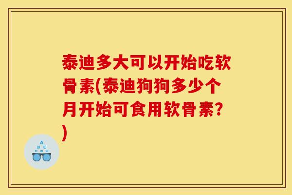 泰迪多大可以开始吃软骨素(泰迪狗狗多少个月开始可食用软骨素？)