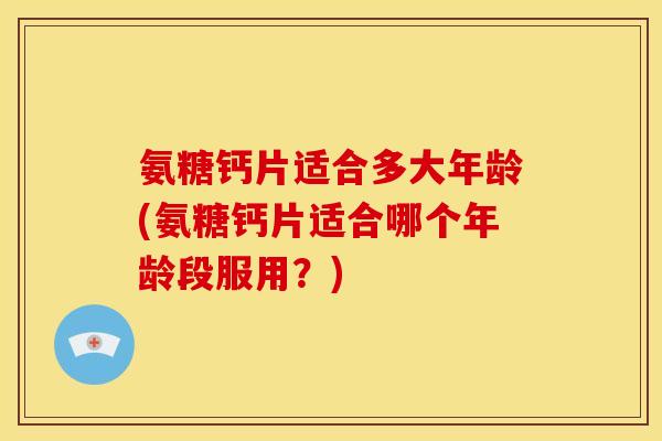 氨糖钙片适合多大年龄(氨糖钙片适合哪个年龄段服用？)