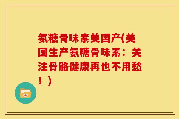 氨糖骨味素美国产(美国生产氨糖骨味素：关注骨骼健康再也不用愁！)