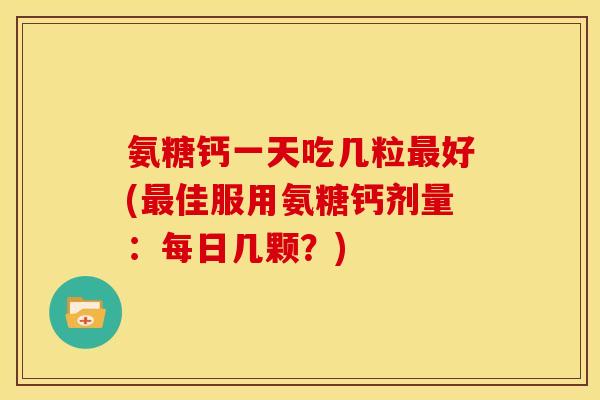 氨糖钙一天吃几粒最好(最佳服用氨糖钙剂量：每日几颗？)