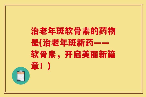 治老年斑软骨素的药物是(治老年斑新药——软骨素，开启美丽新篇章！)