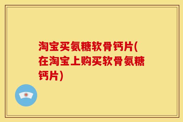 淘宝买氨糖软骨钙片(在淘宝上购买软骨氨糖钙片)