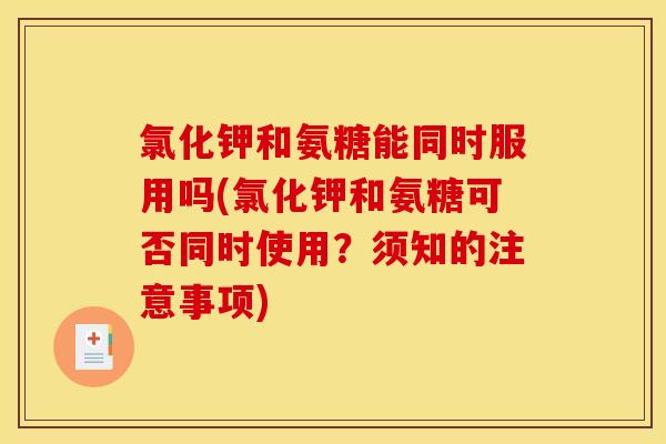 氯化钾和氨糖能同时服用吗(氯化钾和氨糖可否同时使用？须知的注意事项)