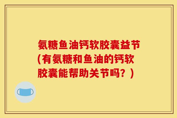 氨糖鱼油钙软胶囊益节(有氨糖和鱼油的钙软胶囊能帮助关节吗？)