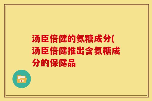 汤臣倍健的氨糖成分(汤臣倍健推出含氨糖成分的保健品