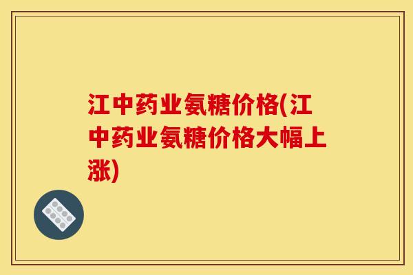 江中药业氨糖价格(江中药业氨糖价格大幅上涨)