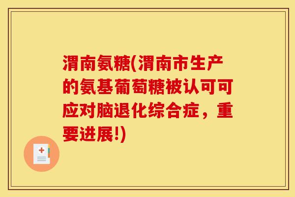 渭南氨糖(渭南市生产的氨基葡萄糖被认可可应对脑退化综合症，重要进展!)