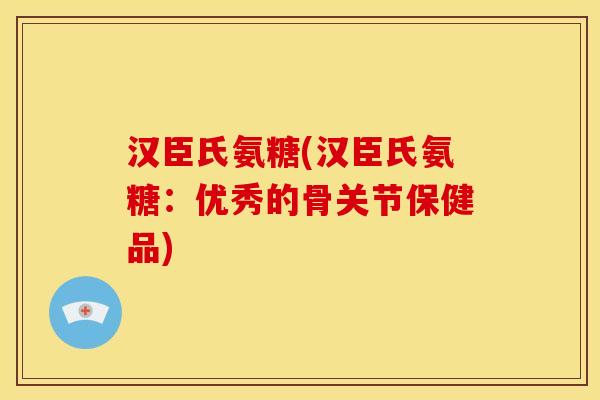 汉臣氏氨糖(汉臣氏氨糖：优秀的骨关节保健品)