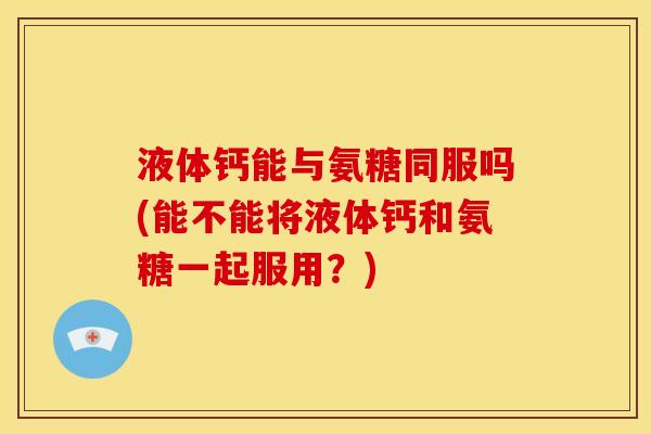液体钙能与氨糖同服吗(能不能将液体钙和氨糖一起服用？)