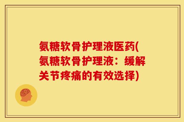 氨糖软骨护理液医药(氨糖软骨护理液：缓解关节的有效选择)