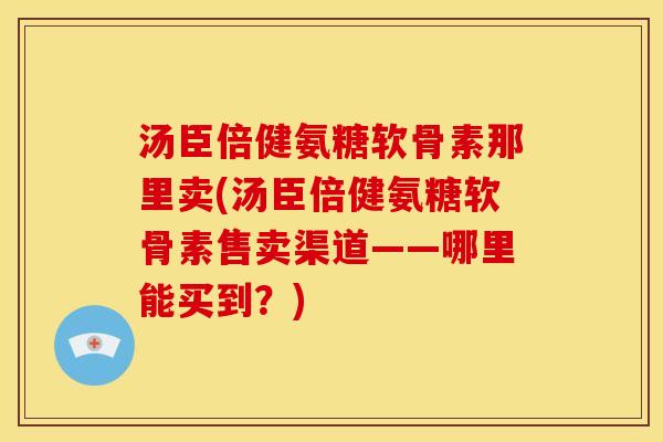 汤臣倍健氨糖软骨素那里卖(汤臣倍健氨糖软骨素售卖渠道——哪里能买到？)
