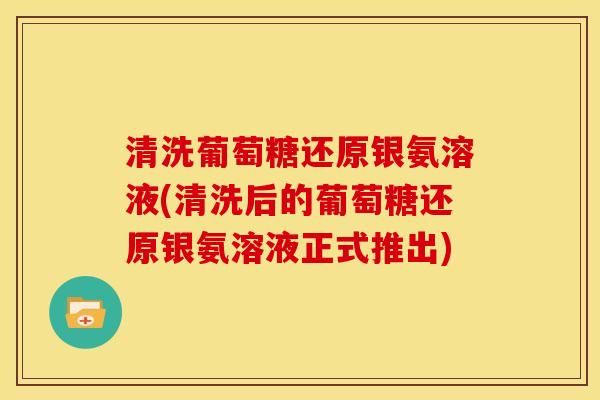清洗葡萄糖还原银氨溶液(清洗后的葡萄糖还原银氨溶液正式推出)