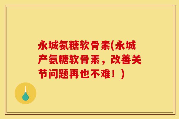 永城氨糖软骨素(永城产氨糖软骨素，改善关节问题再也不难！)