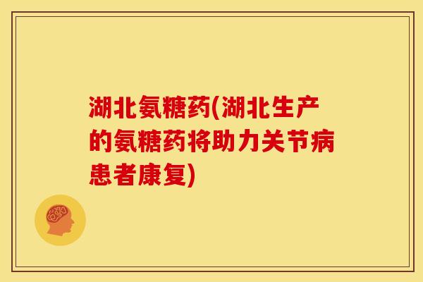 湖北氨糖药(湖北生产的氨糖药将助力关节病患者康复)
