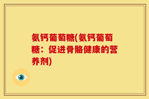 氨钙葡萄糖(氨钙葡萄糖:促进骨骼健康的营养剂) 氨钙葡萄糖(氨钙葡萄糖:促进骨骼健康的营养剂)