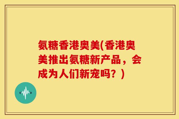 氨糖香港奥美(香港奥美推出氨糖新产品，会成为人们新宠吗？)