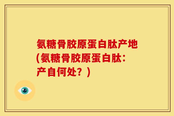 氨糖骨胶原蛋白肽产地(氨糖骨胶原蛋白肽：产自何处？)