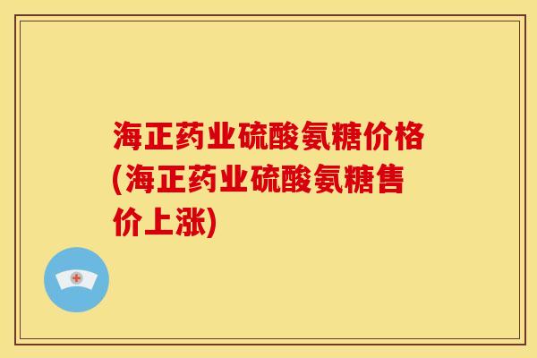 海正药业硫酸氨糖价格(海正药业硫酸氨糖售价上涨)