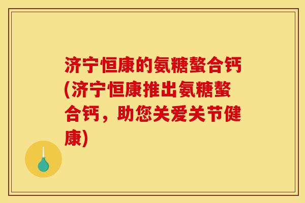 济宁恒康的氨糖螯合钙(济宁恒康推出氨糖螯合钙，助您关爱关节健康)