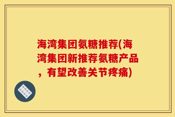 海湾集团氨糖推荐(海湾集团新推荐氨糖产品,有望改善关节) 海湾集团氨糖推荐(海湾集团新推荐氨糖产品,有望改善关节)