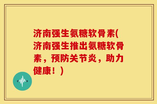 济南强生氨糖软骨素(济南强生推出氨糖软骨素，预防关节炎，助力健康！)