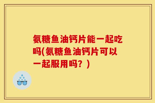 氨糖鱼油钙片能一起吃吗(氨糖鱼油钙片可以一起服用吗？)