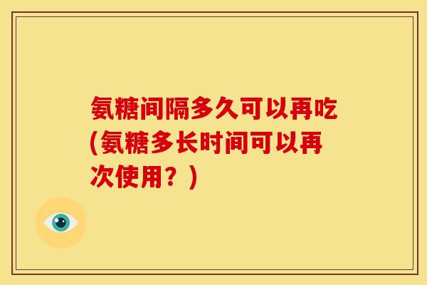 氨糖间隔多久可以再吃(氨糖多长时间可以再次使用？)