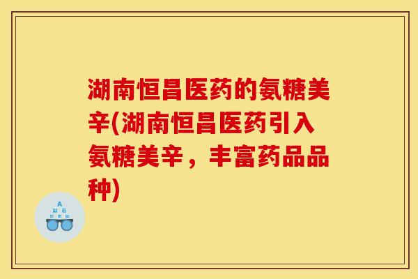 湖南恒昌医药的氨糖美辛(湖南恒昌医药引入氨糖美辛,丰富药品品种) 湖南恒昌医药的氨糖美辛(湖南恒昌医药引入氨糖美辛,丰富药品品种)
