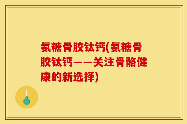 氨糖骨胶钛钙(氨糖骨胶钛钙——关注骨骼健康的新选择)